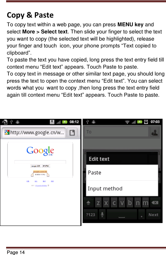   Page 14  Copy &amp; Paste To copy text within a web page, you can press MENU key and select More &gt; Select text. Then slide your finger to select the text you want to copy (the selected text will be highlighted), release your finger and touch  icon, your phone prompts “Text copied to clipboard”. To paste the text you have copied, long press the text entry field till context menu “Edit text” appears. Touch Paste to paste. To copy text in message or other similar text page, you should long press the text to open the context menu “Edit text”. You can select words what you  want to copy ,then long press the text entry field again till context menu “Edit text” appears. Touch Paste to paste.                                                                           