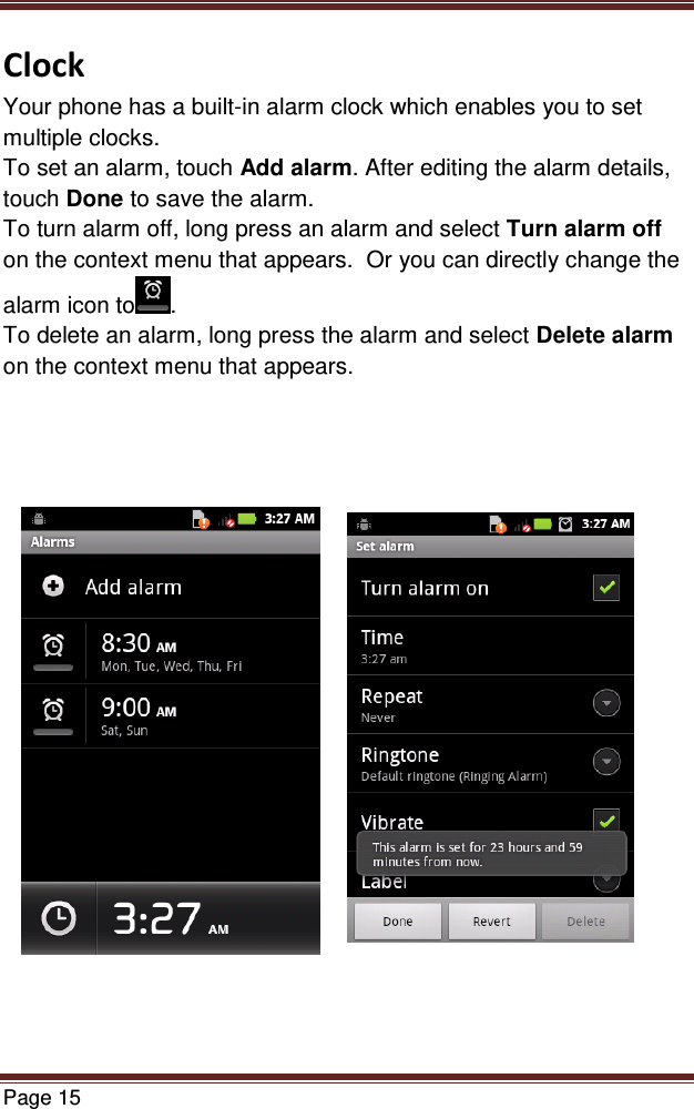   Page 15  Clock Your phone has a built-in alarm clock which enables you to set multiple clocks.  To set an alarm, touch Add alarm. After editing the alarm details, touch Done to save the alarm. To turn alarm off, long press an alarm and select Turn alarm off on the context menu that appears.  Or you can directly change the alarm icon to . To delete an alarm, long press the alarm and select Delete alarm on the context menu that appears.              