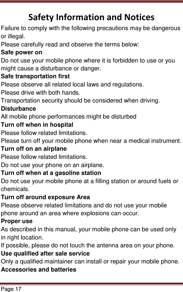   Page 17  Safety Information and Notices Failure to comply with the following precautions may be dangerous or illegal. Please carefully read and observe the terms below: Safe power on Do not use your mobile phone where it is forbidden to use or you might cause a disturbance or danger. Safe transportation first Please observe all related local laws and regulations. Please drive with both hands.  Transportation security should be considered when driving. Disturbance All mobile phone performances might be disturbed Turn off when in hospital  Please follow related limitations. Please turn off your mobile phone when near a medical instrument. Turn off on an airplane Please follow related limitations. Do not use your phone on an airplane. Turn off when at a gasoline station Do not use your mobile phone at a filling station or around fuels or chemicals. Turn off around exposure Area Please observe related limitations and do not use your mobile phone around an area where explosions can occur. Proper use As described in this manual, your mobile phone can be used only in right location. If possible, please do not touch the antenna area on your phone. Use qualified after sale service Only a qualified maintainer can install or repair your mobile phone. Accessories and batteries 