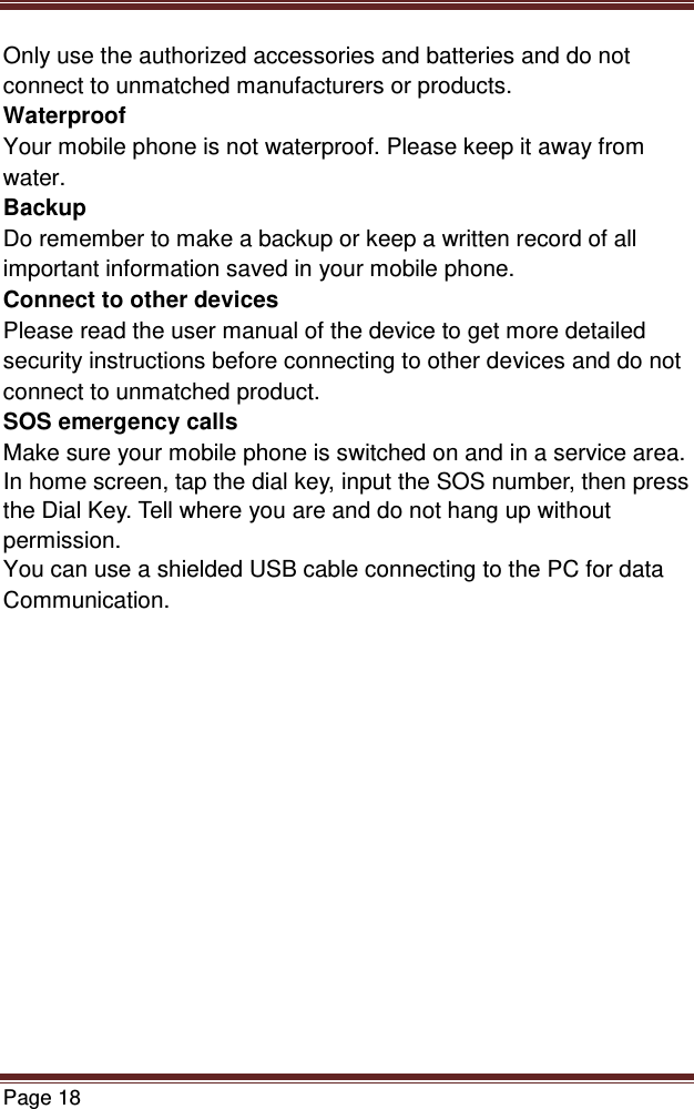   Page 18  Only use the authorized accessories and batteries and do not connect to unmatched manufacturers or products. Waterproof Your mobile phone is not waterproof. Please keep it away from water. Backup Do remember to make a backup or keep a written record of all important information saved in your mobile phone. Connect to other devices Please read the user manual of the device to get more detailed security instructions before connecting to other devices and do not connect to unmatched product. SOS emergency calls Make sure your mobile phone is switched on and in a service area. In home screen, tap the dial key, input the SOS number, then press the Dial Key. Tell where you are and do not hang up without permission. You can use a shielded USB cable connecting to the PC for data Communication.          