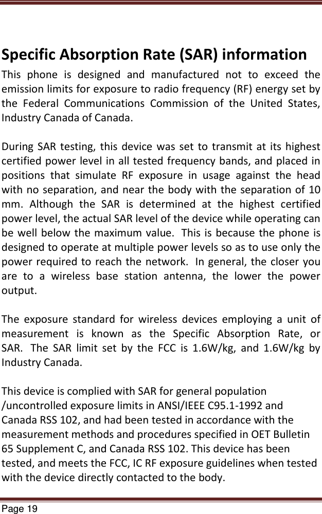   Page 19   Specific Absorption Rate (SAR) information This  phone  is  designed  and  manufactured  not  to  exceed  the emission limits for exposure to radio frequency (RF) energy set by the  Federal  Communications  Commission  of  the  United  States, Industry Canada of Canada.   During  SAR testing, this  device  was  set  to  transmit at its highest certified power level in all tested frequency bands, and placed in positions  that  simulate  RF  exposure  in  usage  against  the  head with no separation, and near the body with the separation of 10 mm.  Although  the  SAR  is  determined  at  the  highest  certified power level, the actual SAR level of the device while operating can be well below the maximum value.   This is because the phone is designed to operate at multiple power levels so as to use only the power required to  reach the network.   In general, the closer you are  to  a  wireless  base  station  antenna,  the  lower  the  power output.  The  exposure  standard  for  wireless  devices  employing  a  unit  of measurement  is  known  as  the  Specific  Absorption  Rate,  or SAR.   The  SAR  limit  set  by  the  FCC  is  1.6W/kg,  and  1.6W/kg  by Industry Canada.    This device is complied with SAR for general population /uncontrolled exposure limits in ANSI/IEEE C95.1-1992 and Canada RSS 102, and had been tested in accordance with the measurement methods and procedures specified in OET Bulletin 65 Supplement C, and Canada RSS 102. This device has been tested, and meets the FCC, IC RF exposure guidelines when tested with the device directly contacted to the body.  