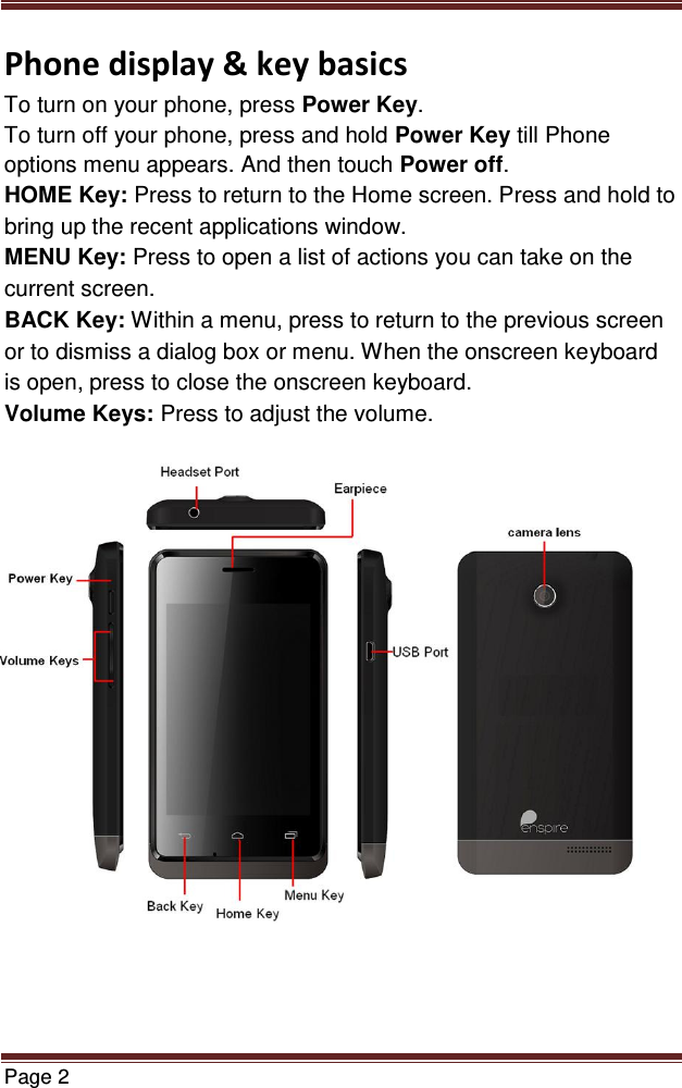  Page 2  Phone display &amp; key basics To turn on your phone, press Power Key. To turn off your phone, press and hold Power Key till Phone options menu appears. And then touch Power off. HOME Key: Press to return to the Home screen. Press and hold to bring up the recent applications window. MENU Key: Press to open a list of actions you can take on the current screen. BACK Key: Within a menu, press to return to the previous screen or to dismiss a dialog box or menu. When the onscreen keyboard is open, press to close the onscreen keyboard. Volume Keys: Press to adjust the volume.                     