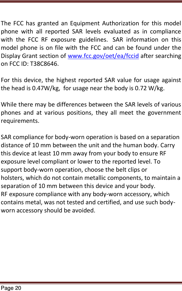   Page 20   The  FCC  has  granted  an  Equipment  Authorization  for  this  model phone  with  all  reported  SAR  levels  evaluated  as  in  compliance with  the  FCC  RF  exposure  guidelines.   SAR  information  on  this model phone is on file with the FCC and can be found under the Display Grant section of www.fcc.gov/oet/ea/fccid after searching on FCC ID: T38C8646.  For this device, the highest  reported SAR value for usage against the head is 0.47W/kg,  for usage near the body is 0.72 W/kg.  While there may be differences between the SAR levels of various phones  and  at  various  positions,  they  all  meet  the  government requirements.  SAR compliance for body-worn operation is based on a separation distance of 10 mm between the unit and the human body. Carry this device at least 10 mm away from your body to ensure RF exposure level compliant or lower to the reported level. To support body-worn operation, choose the belt clips or holsters, which do not contain metallic components, to maintain a separation of 10 mm between this device and your body.  RF exposure compliance with any body-worn accessory, which contains metal, was not tested and certified, and use such body-worn accessory should be avoided. 