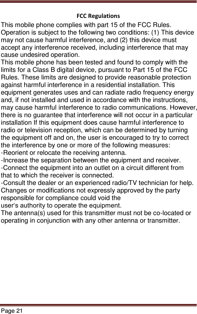   Page 21  FCC Regulations This mobile phone complies with part 15 of the FCC Rules. Operation is subject to the following two conditions: (1) This device may not cause harmful interference, and (2) this device must accept any interference received, including interference that may cause undesired operation. This mobile phone has been tested and found to comply with the limits for a Class B digital device, pursuant to Part 15 of the FCC Rules. These limits are designed to provide reasonable protection against harmful interference in a residential installation. This equipment generates uses and can radiate radio frequency energy and, if not installed and used in accordance with the instructions, may cause harmful interference to radio communications. However, there is no guarantee that interference will not occur in a particular installation If this equipment does cause harmful interference to radio or television reception, which can be determined by turning the equipment off and on, the user is encouraged to try to correct the interference by one or more of the following measures: -Reorient or relocate the receiving antenna. -Increase the separation between the equipment and receiver. -Connect the equipment into an outlet on a circuit different from that to which the receiver is connected. -Consult the dealer or an experienced radio/TV technician for help. Changes or modifications not expressly approved by the party responsible for compliance could void the user‘s authority to operate the equipment. The antenna(s) used for this transmitter must not be co-located or operating in conjunction with any other antenna or transmitter.     