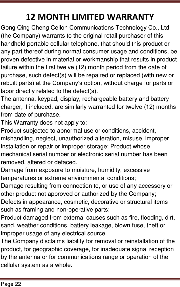   Page 22  12 MONTH LIMITED WARRANTY Gong Qing Cheng Cellon Communications Technology Co., Ltd (the Company) warrants to the original retail purchaser of this handheld portable cellular telephone, that should this product or any part thereof during normal consumer usage and conditions, be proven defective in material or workmanship that results in product failure within the first twelve (12) month period from the date of purchase, such defect(s) will be repaired or replaced (with new or rebuilt parts) at the Company’s option, without charge for parts or labor directly related to the defect(s). The antenna, keypad, display, rechargeable battery and battery charger, if included, are similarly warranted for twelve (12) months from date of purchase.   This Warranty does not apply to: Product subjected to abnormal use or conditions, accident, mishandling, neglect, unauthorized alteration, misuse, improper installation or repair or improper storage; Product whose mechanical serial number or electronic serial number has been removed, altered or defaced. Damage from exposure to moisture, humidity, excessive temperatures or extreme environmental conditions; Damage resulting from connection to, or use of any accessory or other product not approved or authorized by the Company; Defects in appearance, cosmetic, decorative or structural items such as framing and non-operative parts; Product damaged from external causes such as fire, flooding, dirt, sand, weather conditions, battery leakage, blown fuse, theft or improper usage of any electrical source. The Company disclaims liability for removal or reinstallation of the product, for geographic coverage, for inadequate signal reception by the antenna or for communications range or operation of the cellular system as a whole.  