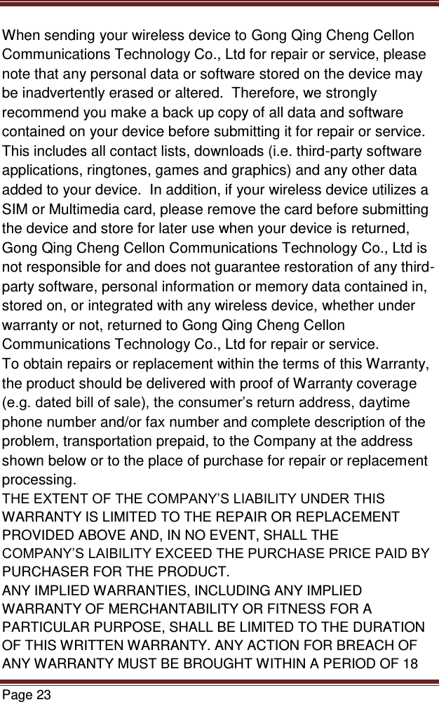   Page 23  When sending your wireless device to Gong Qing Cheng Cellon Communications Technology Co., Ltd for repair or service, please note that any personal data or software stored on the device may be inadvertently erased or altered.  Therefore, we strongly recommend you make a back up copy of all data and software contained on your device before submitting it for repair or service.  This includes all contact lists, downloads (i.e. third-party software applications, ringtones, games and graphics) and any other data added to your device.  In addition, if your wireless device utilizes a SIM or Multimedia card, please remove the card before submitting the device and store for later use when your device is returned, Gong Qing Cheng Cellon Communications Technology Co., Ltd is not responsible for and does not guarantee restoration of any third-party software, personal information or memory data contained in, stored on, or integrated with any wireless device, whether under warranty or not, returned to Gong Qing Cheng Cellon Communications Technology Co., Ltd for repair or service.   To obtain repairs or replacement within the terms of this Warranty, the product should be delivered with proof of Warranty coverage (e.g. dated bill of sale), the consumer’s return address, daytime phone number and/or fax number and complete description of the problem, transportation prepaid, to the Company at the address shown below or to the place of purchase for repair or replacement processing. THE EXTENT OF THE COMPANY’S LIABILITY UNDER THIS WARRANTY IS LIMITED TO THE REPAIR OR REPLACEMENT PROVIDED ABOVE AND, IN NO EVENT, SHALL THE COMPANY’S LAIBILITY EXCEED THE PURCHASE PRICE PAID BY PURCHASER FOR THE PRODUCT. ANY IMPLIED WARRANTIES, INCLUDING ANY IMPLIED WARRANTY OF MERCHANTABILITY OR FITNESS FOR A PARTICULAR PURPOSE, SHALL BE LIMITED TO THE DURATION OF THIS WRITTEN WARRANTY. ANY ACTION FOR BREACH OF ANY WARRANTY MUST BE BROUGHT WITHIN A PERIOD OF 18 