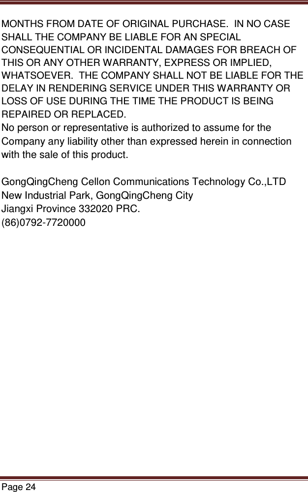   Page 24  MONTHS FROM DATE OF ORIGINAL PURCHASE.  IN NO CASE SHALL THE COMPANY BE LIABLE FOR AN SPECIAL CONSEQUENTIAL OR INCIDENTAL DAMAGES FOR BREACH OF THIS OR ANY OTHER WARRANTY, EXPRESS OR IMPLIED, WHATSOEVER.  THE COMPANY SHALL NOT BE LIABLE FOR THE DELAY IN RENDERING SERVICE UNDER THIS WARRANTY OR LOSS OF USE DURING THE TIME THE PRODUCT IS BEING REPAIRED OR REPLACED. No person or representative is authorized to assume for the Company any liability other than expressed herein in connection with the sale of this product.  GongQingCheng Cellon Communications Technology Co.,LTD New Industrial Park, GongQingCheng City Jiangxi Province 332020 PRC. (86)0792-7720000      