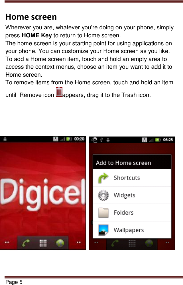   Page 5  Home screen Wherever you are, whatever you’re doing on your phone, simply press HOME Key to return to Home screen.  The home screen is your starting point for using applications on your phone. You can customize your Home screen as you like. To add a Home screen item, touch and hold an empty area to access the context menus, choose an item you want to add it to Home screen. To remove items from the Home screen, touch and hold an item until  Remove icon  appears, drag it to the Trash icon.                            