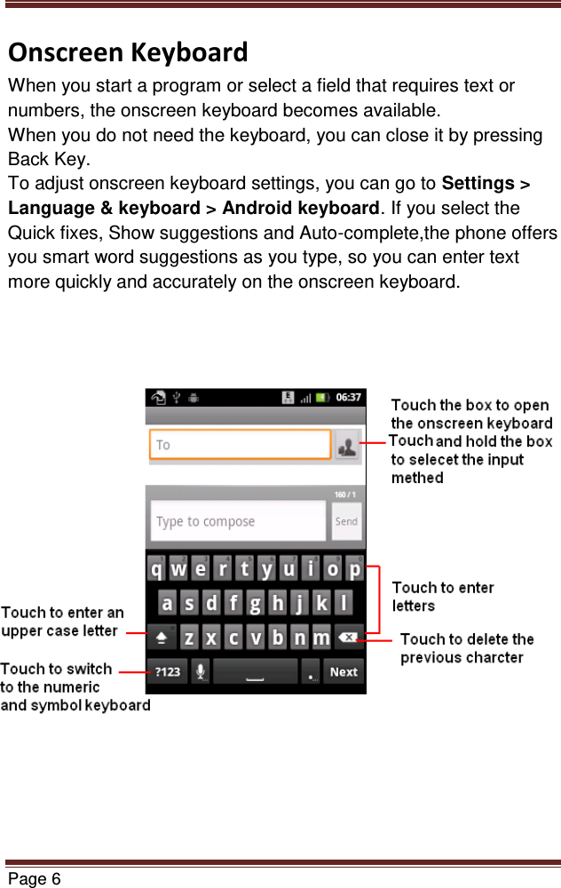   Page 6  Onscreen Keyboard When you start a program or select a field that requires text or numbers, the onscreen keyboard becomes available. When you do not need the keyboard, you can close it by pressing Back Key. To adjust onscreen keyboard settings, you can go to Settings &gt; Language &amp; keyboard &gt; Android keyboard. If you select the Quick fixes, Show suggestions and Auto-complete,the phone offers you smart word suggestions as you type, so you can enter text more quickly and accurately on the onscreen keyboard.               