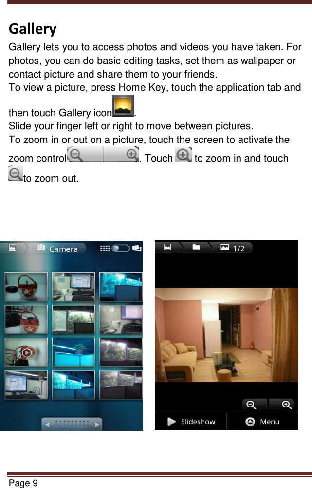   Page 9  Gallery Gallery lets you to access photos and videos you have taken. For photos, you can do basic editing tasks, set them as wallpaper or contact picture and share them to your friends. To view a picture, press Home Key, touch the application tab and then touch Gallery icon . Slide your finger left or right to move between pictures. To zoom in or out on a picture, touch the screen to activate the zoom control . Touch   to zoom in and touch to zoom out.                      