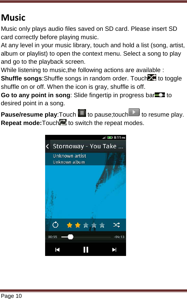   Page 10  Music Music only plays audio files saved on SD card. Please insert SD card correctly before playing music. At any level in your music library, touch and hold a list (song, artist, album or playlist) to open the context menu. Select a song to play and go to the playback screen. While listening to music,the following actions are available : Shuffle songs:Shuffle songs in random order. Touch  to toggle shuffle on or off. When the icon is gray, shuffle is off. Go to any point in song: Slide fingertip in progress bar  to desired point in a song. Pause/resume play:Touch   to pause;touch  to resume play. Repeat mode:Touch  to switch the repeat modes.            