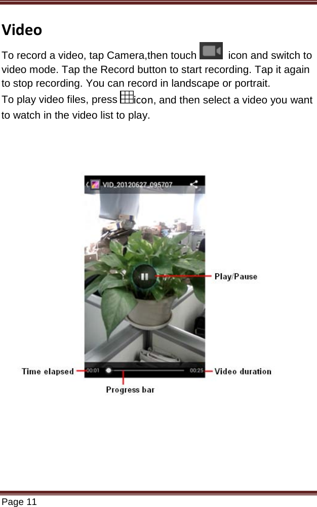   Page 11  Video To record a video, tap Camera,then touch    icon and switch to video mode. Tap the Record button to start recording. Tap it again to stop recording. You can record in landscape or portrait. To play video files, press  icon, and then select a video you want to watch in the video list to play.                 