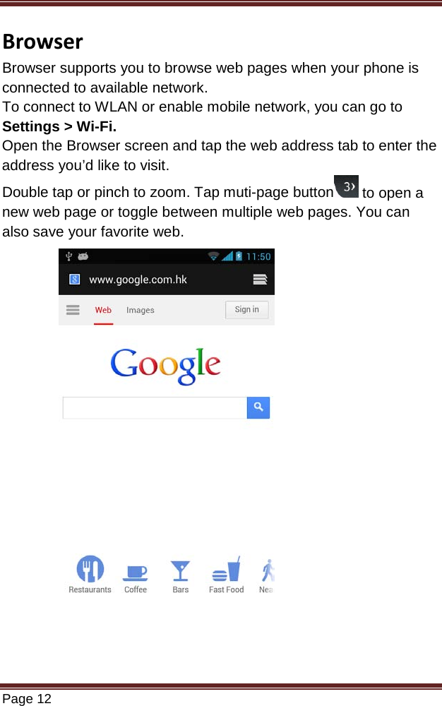   Page 12  Browser Browser supports you to browse web pages when your phone is connected to available network. To connect to WLAN or enable mobile network, you can go to Settings &gt; Wi-Fi. Open the Browser screen and tap the web address tab to enter the address you’d like to visit. Double tap or pinch to zoom. Tap muti-page button  to open a new web page or toggle between multiple web pages. You can also save your favorite web.                 