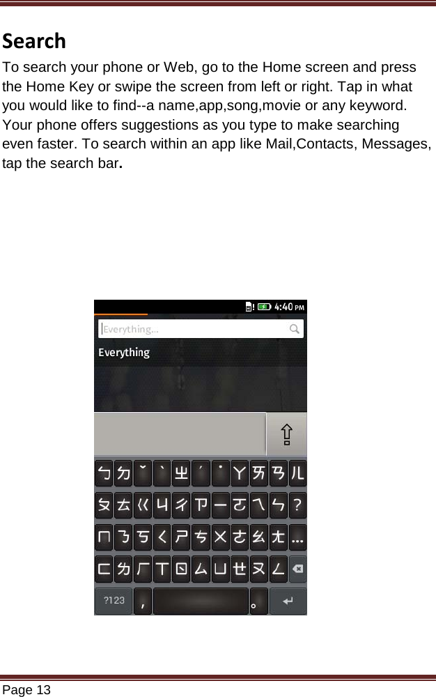   Page 13  Search To search your phone or Web, go to the Home screen and press the Home Key or swipe the screen from left or right. Tap in what you would like to find--a name,app,song,movie or any keyword. Your phone offers suggestions as you type to make searching  even faster. To search within an app like Mail,Contacts, Messages, tap the search bar.                           