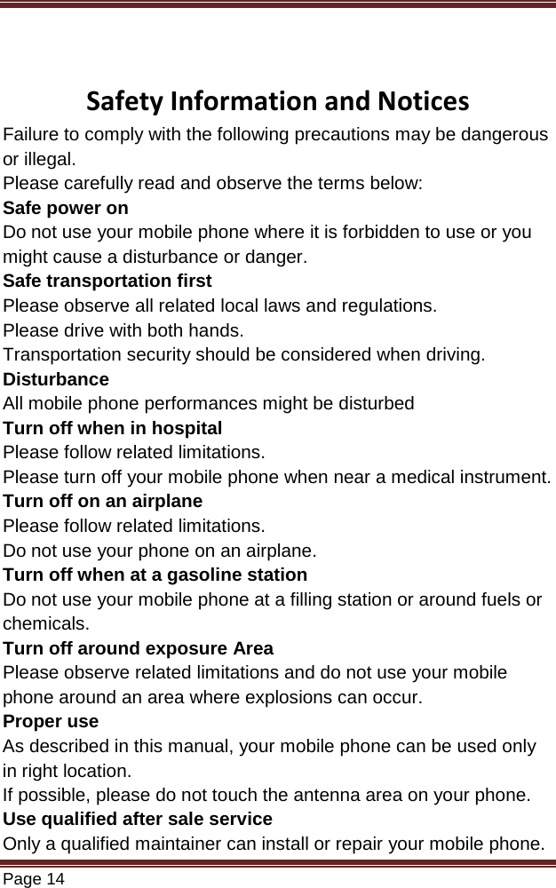   Page 14    Safety Information and Notices Failure to comply with the following precautions may be dangerous or illegal. Please carefully read and observe the terms below: Safe power on Do not use your mobile phone where it is forbidden to use or you might cause a disturbance or danger. Safe transportation first Please observe all related local laws and regulations. Please drive with both hands.  Transportation security should be considered when driving. Disturbance All mobile phone performances might be disturbed Turn off when in hospital  Please follow related limitations. Please turn off your mobile phone when near a medical instrument. Turn off on an airplane Please follow related limitations. Do not use your phone on an airplane. Turn off when at a gasoline station Do not use your mobile phone at a filling station or around fuels or chemicals. Turn off around exposure Area Please observe related limitations and do not use your mobile phone around an area where explosions can occur. Proper use As described in this manual, your mobile phone can be used only in right location. If possible, please do not touch the antenna area on your phone. Use qualified after sale service Only a qualified maintainer can install or repair your mobile phone. 