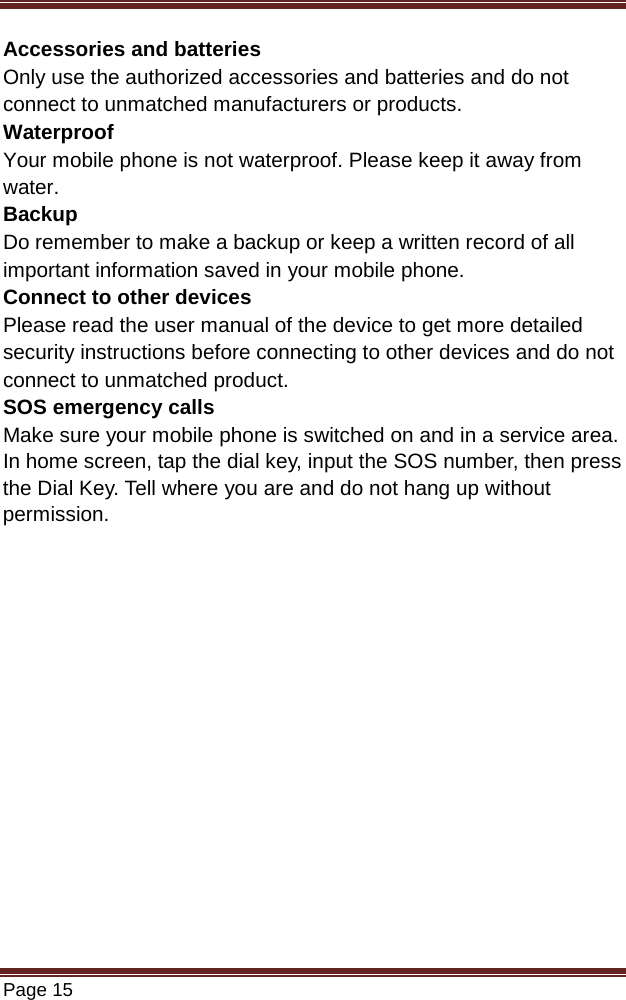   Page 15  Accessories and batteries Only use the authorized accessories and batteries and do not connect to unmatched manufacturers or products. Waterproof Your mobile phone is not waterproof. Please keep it away from water. Backup Do remember to make a backup or keep a written record of all important information saved in your mobile phone. Connect to other devices Please read the user manual of the device to get more detailed security instructions before connecting to other devices and do not connect to unmatched product. SOS emergency calls Make sure your mobile phone is switched on and in a service area. In home screen, tap the dial key, input the SOS number, then press the Dial Key. Tell where you are and do not hang up without permission.           