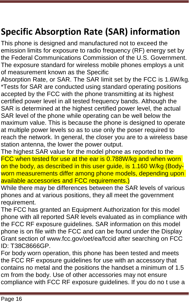   Page 16   Specific Absorption Rate (SAR) information This phone is designed and manufactured not to exceed the emission limits for exposure to radio frequency (RF) energy set by the Federal Communications Commission of the U.S. Government. The exposure standard for wireless mobile phones employs a unit of measurement known as the Specific Absorption Rate, or SAR. The SAR limit set by the FCC is 1.6W/kg. *Tests for SAR are conducted using standard operating positions accepted by the FCC with the phone transmitting at its highest certified power level in all tested frequency bands. Although the SAR is determined at the highest certified power level, the actual SAR level of the phone while operating can be well below the maximum value. This is because the phone is designed to operate at multiple power levels so as to use only the poser required to reach the network. In general, the closer you are to a wireless base station antenna, the lower the power output. The highest SAR value for the model phone as reported to the FCC when tested for use at the ear is 0.788W/kg and when worn on the body, as described in this user guide, is 1.160 W/kg (Body-worn measurements differ among phone models, depending upon available accessories and FCC requirements.) While there may be differences between the SAR levels of various phones and at various positions, they all meet the government requirement. The FCC has granted an Equipment Authorization for this model phone with all reported SAR levels evaluated as in compliance with the FCC RF exposure guidelines. SAR information on this model phone is on file with the FCC and can be found under the Display Grant section of www.fcc.gov/oet/ea/fccid after searching on FCC ID: T38C8666GP. For body worn operation, this phone has been tested and meets the FCC RF exposure guidelines for use with an accessory that contains no metal and the positions the handset a minimum of 1.5 cm from the body. Use of other accessories may not ensure compliance with FCC RF exposure guidelines. If you do no t use a 