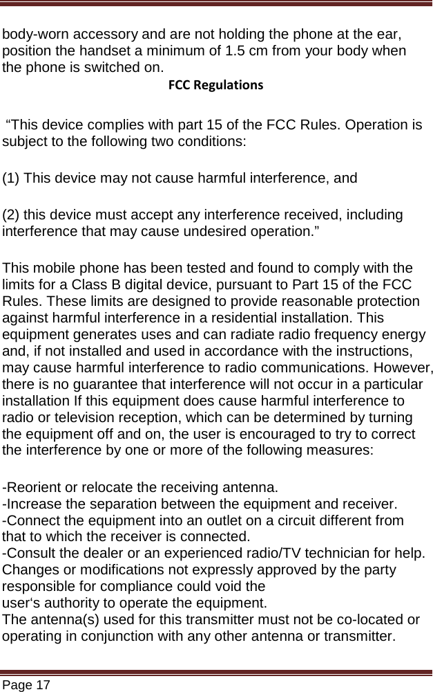   Page 17  body-worn accessory and are not holding the phone at the ear, position the handset a minimum of 1.5 cm from your body when the phone is switched on. FCC Regulations  “This device complies with part 15 of the FCC Rules. Operation is subject to the following two conditions:  (1) This device may not cause harmful interference, and  (2) this device must accept any interference received, including interference that may cause undesired operation.” This mobile phone has been tested and found to comply with the limits for a Class B digital device, pursuant to Part 15 of the FCC Rules. These limits are designed to provide reasonable protection against harmful interference in a residential installation. This equipment generates uses and can radiate radio frequency energy and, if not installed and used in accordance with the instructions, may cause harmful interference to radio communications. However, there is no guarantee that interference will not occur in a particular installation If this equipment does cause harmful interference to radio or television reception, which can be determined by turning the equipment off and on, the user is encouraged to try to correct the interference by one or more of the following measures: -Reorient or relocate the receiving antenna. -Increase the separation between the equipment and receiver. -Connect the equipment into an outlet on a circuit different from that to which the receiver is connected. -Consult the dealer or an experienced radio/TV technician for help. Changes or modifications not expressly approved by the party responsible for compliance could void the user‘s authority to operate the equipment. The antenna(s) used for this transmitter must not be co-located or operating in conjunction with any other antenna or transmitter. 