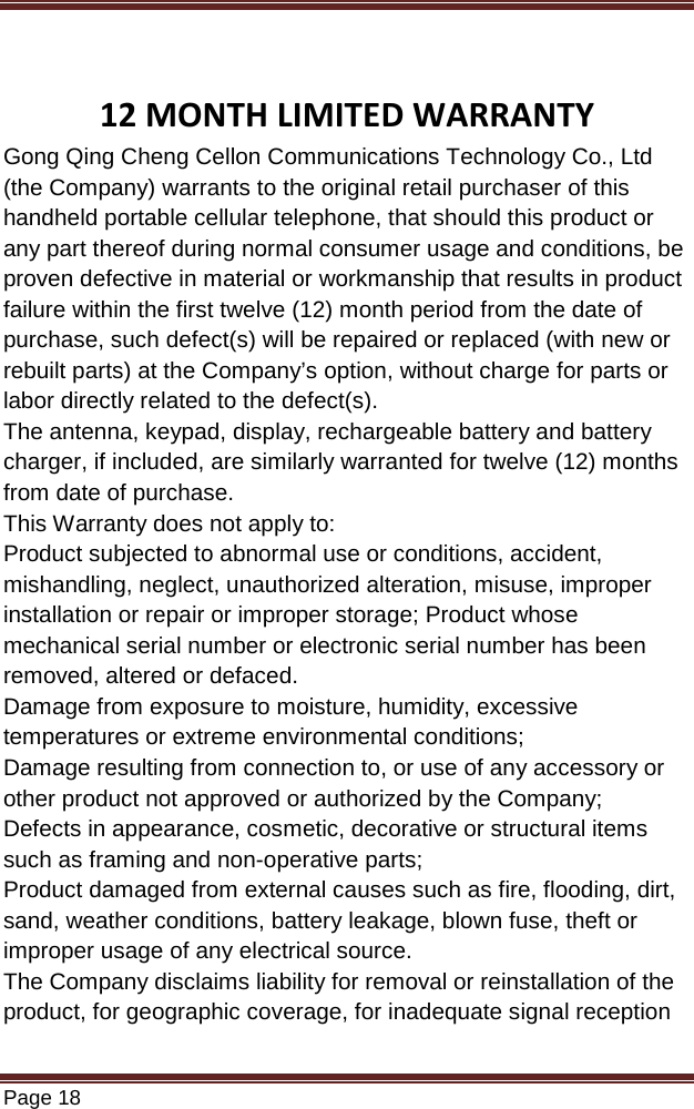   Page 18   12 MONTH LIMITED WARRANTY Gong Qing Cheng Cellon Communications Technology Co., Ltd (the Company) warrants to the original retail purchaser of this handheld portable cellular telephone, that should this product or any part thereof during normal consumer usage and conditions, be proven defective in material or workmanship that results in product failure within the first twelve (12) month period from the date of purchase, such defect(s) will be repaired or replaced (with new or rebuilt parts) at the Company’s option, without charge for parts or labor directly related to the defect(s). The antenna, keypad, display, rechargeable battery and battery charger, if included, are similarly warranted for twelve (12) months from date of purchase.   This Warranty does not apply to: Product subjected to abnormal use or conditions, accident, mishandling, neglect, unauthorized alteration, misuse, improper installation or repair or improper storage; Product whose mechanical serial number or electronic serial number has been removed, altered or defaced. Damage from exposure to moisture, humidity, excessive temperatures or extreme environmental conditions; Damage resulting from connection to, or use of any accessory or other product not approved or authorized by the Company; Defects in appearance, cosmetic, decorative or structural items such as framing and non-operative parts; Product damaged from external causes such as fire, flooding, dirt, sand, weather conditions, battery leakage, blown fuse, theft or improper usage of any electrical source. The Company disclaims liability for removal or reinstallation of the product, for geographic coverage, for inadequate signal reception 