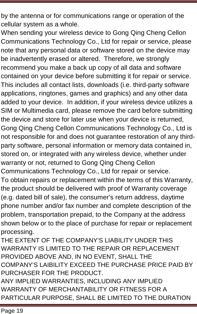   Page 19  by the antenna or for communications range or operation of the cellular system as a whole.  When sending your wireless device to Gong Qing Cheng Cellon Communications Technology Co., Ltd for repair or service, please note that any personal data or software stored on the device may be inadvertently erased or altered.  Therefore, we strongly recommend you make a back up copy of all data and software contained on your device before submitting it for repair or service.  This includes all contact lists, downloads (i.e. third-party software applications, ringtones, games and graphics) and any other data added to your device.  In addition, if your wireless device utilizes a SIM or Multimedia card, please remove the card before submitting the device and store for later use when your device is returned, Gong Qing Cheng Cellon Communications Technology Co., Ltd is not responsible for and does not guarantee restoration of any third-party software, personal information or memory data contained in, stored on, or integrated with any wireless device, whether under warranty or not, returned to Gong Qing Cheng Cellon Communications Technology Co., Ltd for repair or service.   To obtain repairs or replacement within the terms of this Warranty, the product should be delivered with proof of Warranty coverage (e.g. dated bill of sale), the consumer’s return address, daytime phone number and/or fax number and complete description of the problem, transportation prepaid, to the Company at the address shown below or to the place of purchase for repair or replacement processing. THE EXTENT OF THE COMPANY’S LIABILITY UNDER THIS WARRANTY IS LIMITED TO THE REPAIR OR REPLACEMENT PROVIDED ABOVE AND, IN NO EVENT, SHALL THE COMPANY’S LAIBILITY EXCEED THE PURCHASE PRICE PAID BY PURCHASER FOR THE PRODUCT. ANY IMPLIED WARRANTIES, INCLUDING ANY IMPLIED WARRANTY OF MERCHANTABILITY OR FITNESS FOR A PARTICULAR PURPOSE, SHALL BE LIMITED TO THE DURATION 