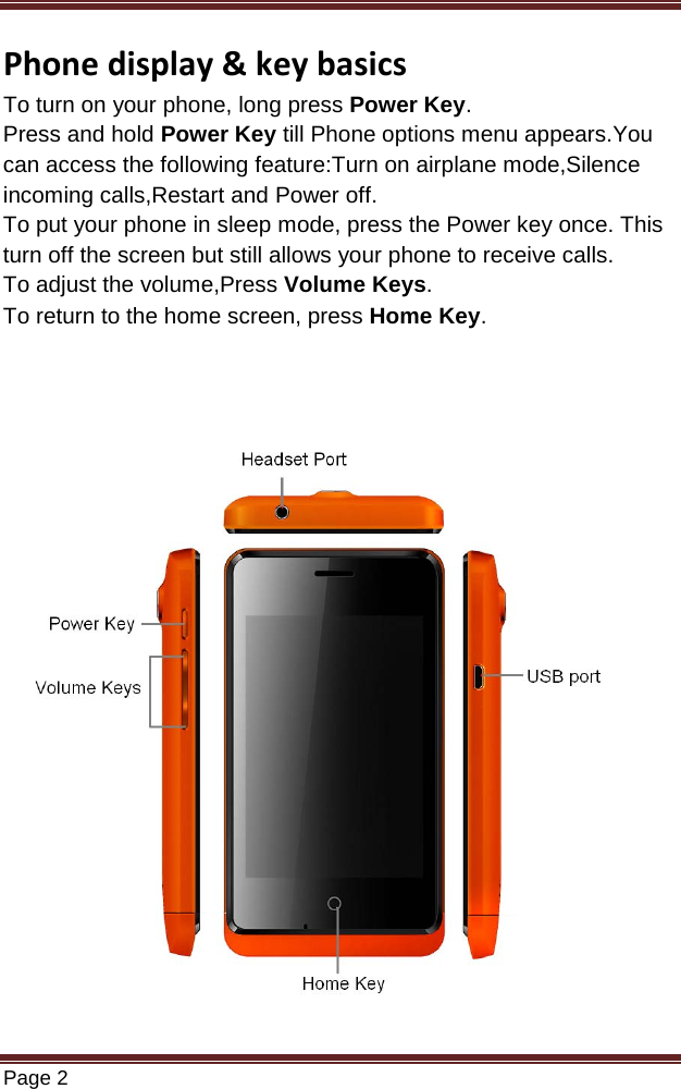   Page 2  Phone display &amp; key basics To turn on your phone, long press Power Key. Press and hold Power Key till Phone options menu appears.You can access the following feature:Turn on airplane mode,Silence incoming calls,Restart and Power off. To put your phone in sleep mode, press the Power key once. This turn off the screen but still allows your phone to receive calls.  To adjust the volume,Press Volume Keys.  To return to the home screen, press Home Key.                       