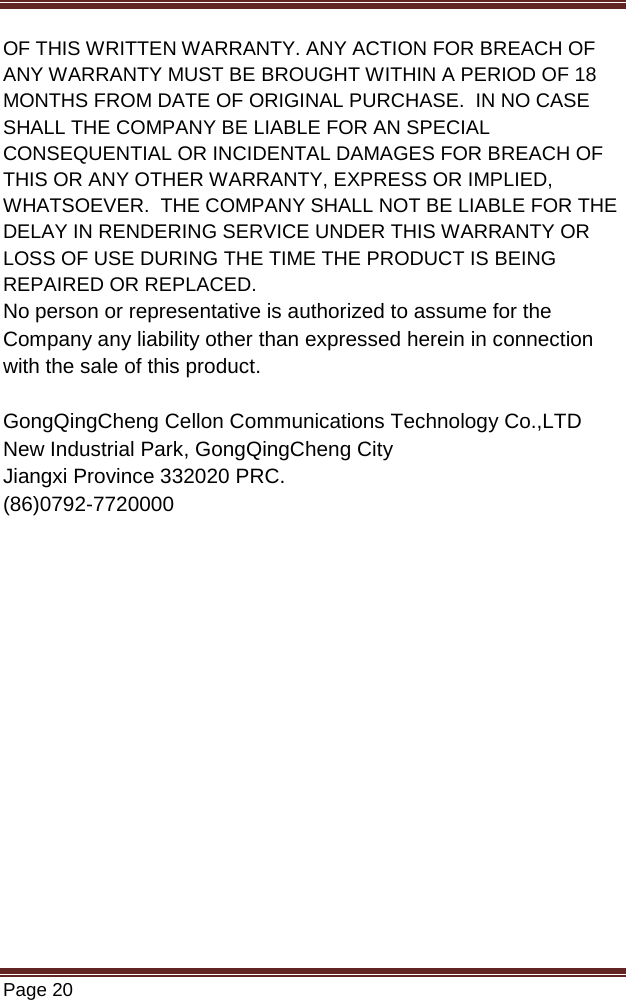   Page 20  OF THIS WRITTEN WARRANTY. ANY ACTION FOR BREACH OF ANY WARRANTY MUST BE BROUGHT WITHIN A PERIOD OF 18 MONTHS FROM DATE OF ORIGINAL PURCHASE.  IN NO CASE SHALL THE COMPANY BE LIABLE FOR AN SPECIAL CONSEQUENTIAL OR INCIDENTAL DAMAGES FOR BREACH OF THIS OR ANY OTHER WARRANTY, EXPRESS OR IMPLIED, WHATSOEVER.  THE COMPANY SHALL NOT BE LIABLE FOR THE DELAY IN RENDERING SERVICE UNDER THIS WARRANTY OR LOSS OF USE DURING THE TIME THE PRODUCT IS BEING REPAIRED OR REPLACED. No person or representative is authorized to assume for the Company any liability other than expressed herein in connection with the sale of this product.  GongQingCheng Cellon Communications Technology Co.,LTD New Industrial Park, GongQingCheng City Jiangxi Province 332020 PRC. (86)0792-7720000   