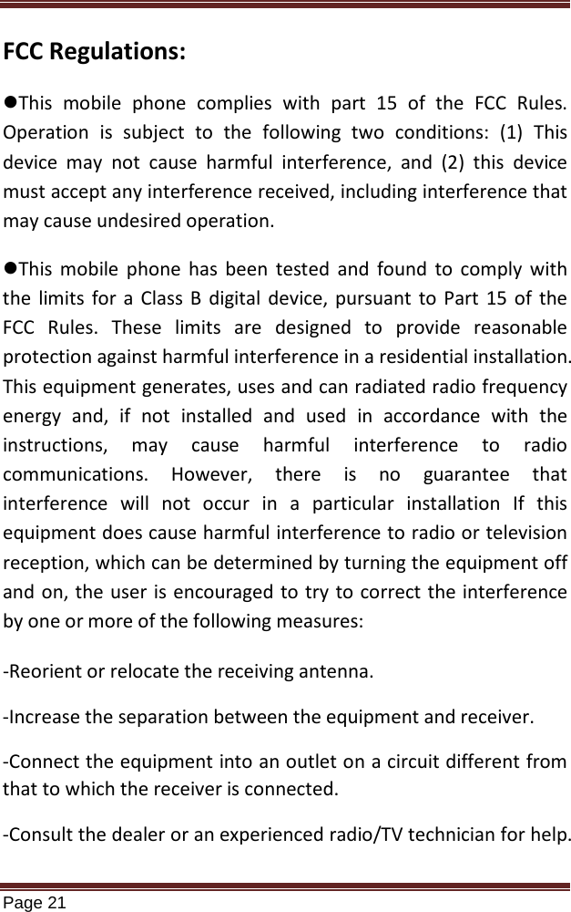   Page 21  FCC Regulations: This  mobile phone complies with part 15 of the FCC Rules. Operation is subject to the following two conditions: (1) This device may not cause harmful interference, and (2) this device must accept any interference received, including interference that may cause undesired operation. This  mobile phone has been tested and found to comply with the limits for a Class B digital device, pursuant to Part 15 of the FCC Rules. These limits are designed to provide reasonable protection against harmful interference in a residential installation. This equipment generates, uses and can radiated radio frequency energy and, if not installed and used in accordance with the instructions, may cause harmful interference to radio communications. However, there is no guarantee that interference will not occur in a particular installation If this equipment does cause harmful interference to radio or television reception, which can be determined by turning the equipment off and on, the user is encouraged to try to correct the interference by one or more of the following measures: -Reorient or relocate the receiving antenna. -Increase the separation between the equipment and receiver. -Connect the equipment into an outlet on a circuit different from that to which the receiver is connected. -Consult the dealer or an experienced radio/TV technician for help. 