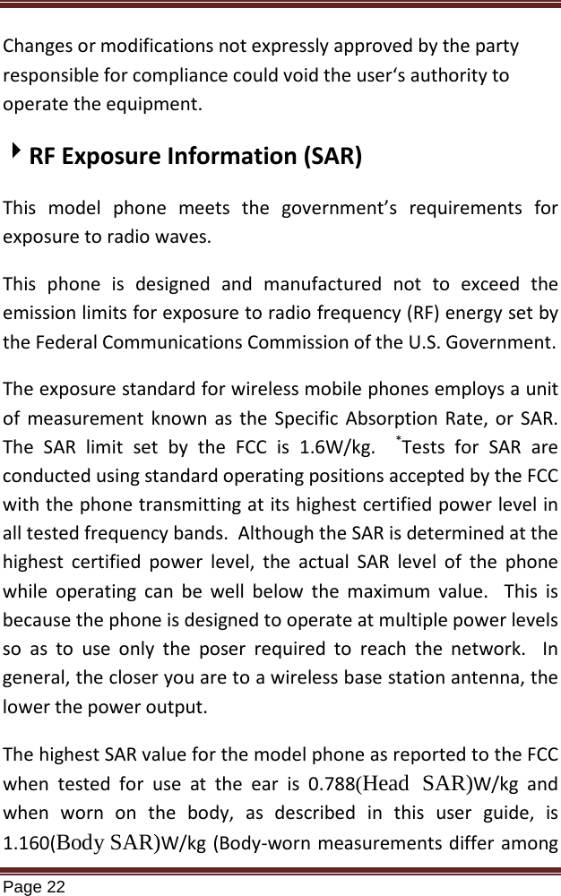   Page 22  Changes or modifications not expressly approved by the party responsible for compliance could void the user‘s authority to operate the equipment. RF Exposure Information (SAR) This model phone meets the government’s requirements for exposure to radio waves. This phone is designed and manufactured not to exceed the emission limits for exposure to radio frequency (RF) energy set by the Federal Communications Commission of the U.S. Government.   The exposure standard for wireless mobile phones employs a unit of measurement known as the Specific Absorption Rate, or SAR.  The SAR limit set by the FCC is 1.6W/kg.  *The highest SAR value for the model phone as reported to the FCC when tested for use at the ear is 0.788(Head  SAR)W/kg and when worn on the body, as described in this user guide, is 1.160(Body SAR)W/kg (Body-worn measurements differ among Tests for SAR are conducted using standard operating positions accepted by the FCC with the phone transmitting at its highest certified power level in all tested frequency bands.  Although the SAR is determined at the highest certified power level, the actual SAR level of the phone while operating can be well below the maximum value.  This is because the phone is designed to operate at multiple power levels so as to use only the poser required to reach the network.  In general, the closer you are to a wireless base station antenna, the lower the power output. 