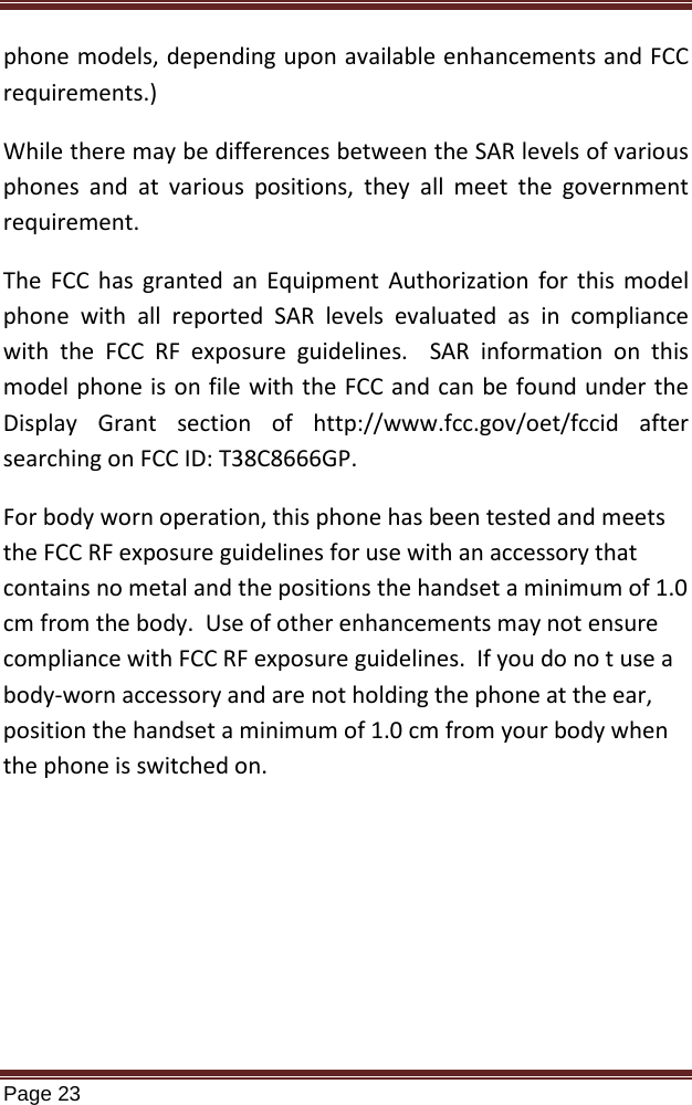   Page 23  phone models, depending upon available enhancements and FCC requirements.) While there may be differences between the SAR levels of various phones and at various positions, they all meet the government requirement. The FCC has granted an Equipment Authorization for this model phone with all reported SAR levels evaluated as in compliance with the FCC RF exposure guidelines.  SAR information on this model phone is on file with the FCC and can be found under the Display Grant section of http://www.fcc.gov/oet/fccid after searching on FCC ID: T38C8666GP. For body worn operation, this phone has been tested and meets the FCC RF exposure guidelines for use with an accessory that contains no metal and the positions the handset a minimum of 1.0 cm from the body.  Use of other enhancements may not ensure compliance with FCC RF exposure guidelines.  If you do no t use a body-worn accessory and are not holding the phone at the ear, position the handset a minimum of 1.0 cm from your body when the phone is switched on.  