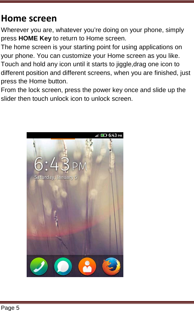   Page 5  Home screen Wherever you are, whatever you’re doing on your phone, simply press HOME Key to return to Home screen.  The home screen is your starting point for using applications on your phone. You can customize your Home screen as you like. Touch and hold any icon until it starts to jiggle,drag one icon to different position and different screens, when you are finished, just press the Home button. From the lock screen, press the power key once and slide up the slider then touch unlock icon to unlock screen.                           