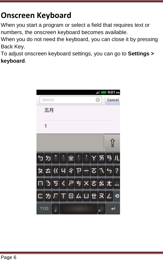   Page 6  Onscreen Keyboard When you start a program or select a field that requires text or numbers, the onscreen keyboard becomes available. When you do not need the keyboard, you can close it by pressing Back Key. To adjust onscreen keyboard settings, you can go to Settings &gt;  keyboard.                  