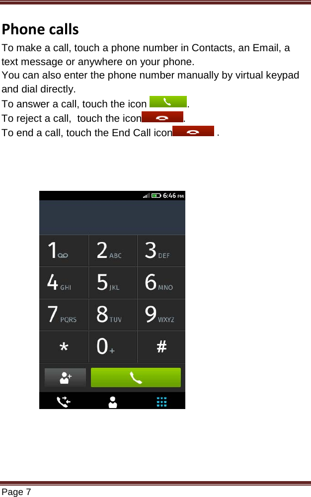   Page 7  Phone calls To make a call, touch a phone number in Contacts, an Email, a text message or anywhere on your phone. You can also enter the phone number manually by virtual keypad and dial directly. To answer a call, touch the icon  . To reject a call,  touch the icon . To end a call, touch the End Call icon  .                               