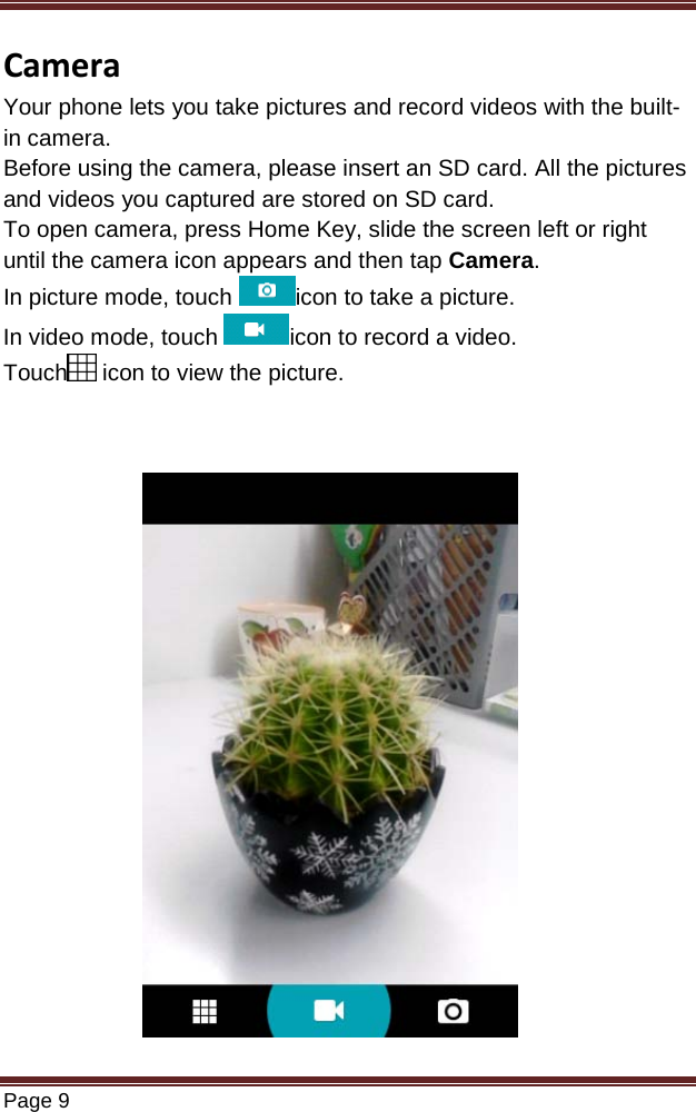   Page 9  Camera Your phone lets you take pictures and record videos with the built-in camera. Before using the camera, please insert an SD card. All the pictures and videos you captured are stored on SD card. To open camera, press Home Key, slide the screen left or right until the camera icon appears and then tap Camera. In picture mode, touch  icon to take a picture. In video mode, touch  icon to record a video. Touch  icon to view the picture.                        