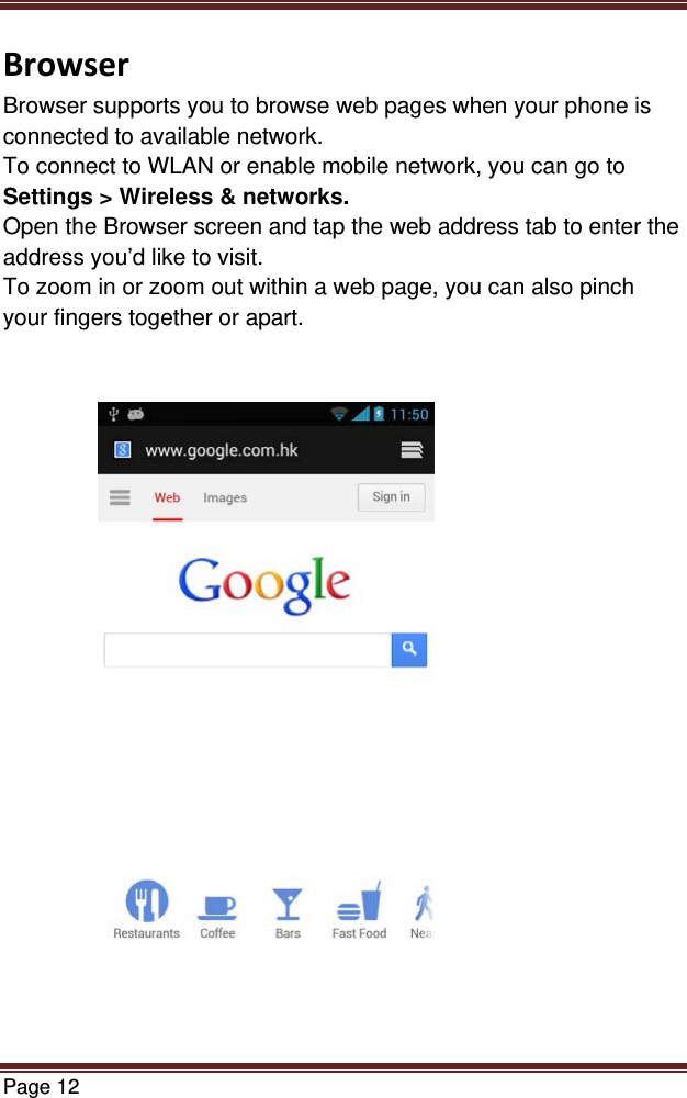 Page 12  BrowserBrowser supports you to browse web pages when your phone is connected to available network. To connect to WLAN or enable mobile network, you can go to Settings &gt; Wireless &amp; networks. Open the Browser screen and tap the web address tab to enter the address you’d like to visit. To zoom in or zoom out within a web page, you can also pinch your fingers together or apart.     