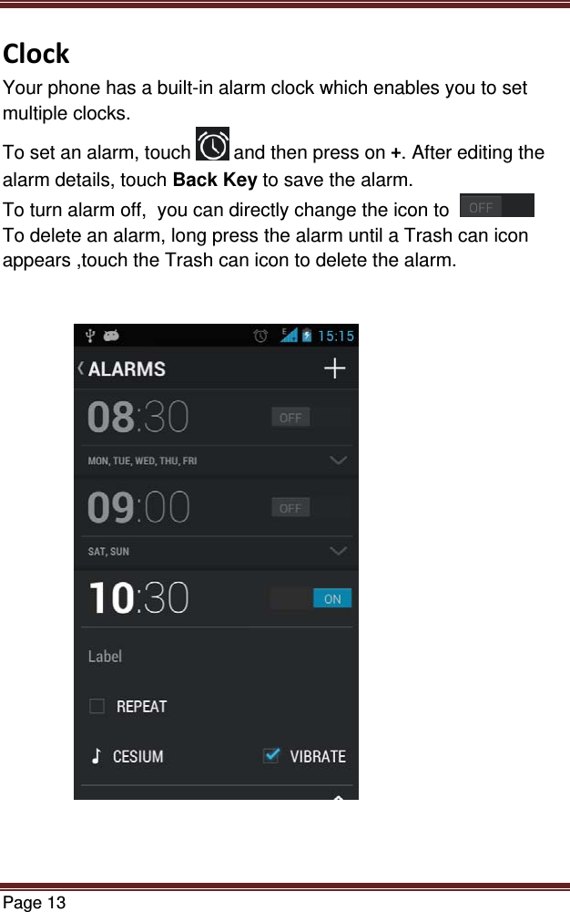 Page 13  ClockYour phone has a built-in alarm clock which enables you to set multiple clocks.  To set an alarm, touch  and then press on +. After editing the alarm details, touch Back Key to save the alarm. To turn alarm off,  you can directly change the icon to    To delete an alarm, long press the alarm until a Trash can icon appears ,touch the Trash can icon to delete the alarm. 