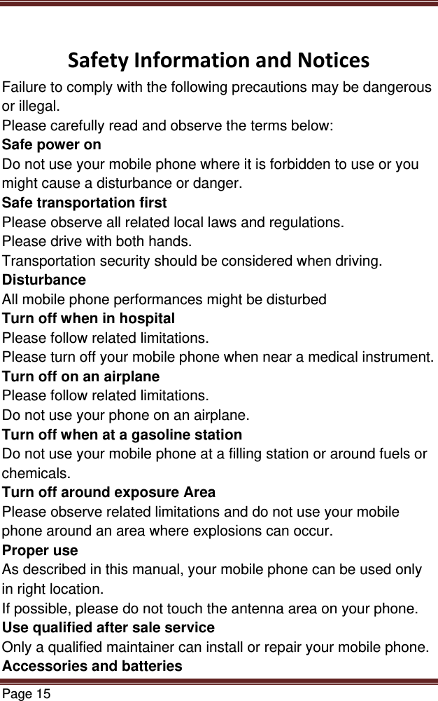 Page 15   SafetyInformationandNoticesFailure to comply with the following precautions may be dangerous or illegal. Please carefully read and observe the terms below: Safe power on Do not use your mobile phone where it is forbidden to use or you might cause a disturbance or danger. Safe transportation first Please observe all related local laws and regulations. Please drive with both hands.  Transportation security should be considered when driving. Disturbance All mobile phone performances might be disturbed Turn off when in hospital  Please follow related limitations. Please turn off your mobile phone when near a medical instrument. Turn off on an airplane Please follow related limitations. Do not use your phone on an airplane. Turn off when at a gasoline station Do not use your mobile phone at a filling station or around fuels or chemicals. Turn off around exposure Area Please observe related limitations and do not use your mobile phone around an area where explosions can occur. Proper use As described in this manual, your mobile phone can be used only in right location. If possible, please do not touch the antenna area on your phone. Use qualified after sale service Only a qualified maintainer can install or repair your mobile phone. Accessories and batteries 