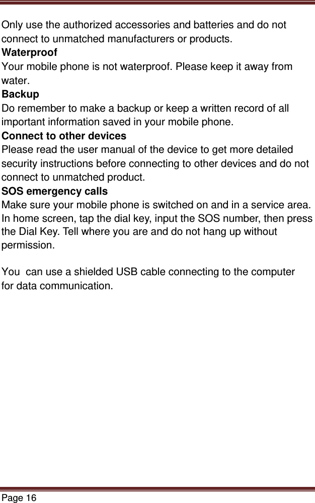 Page 16  Only use the authorized accessories and batteries and do not connect to unmatched manufacturers or products. Waterproof Your mobile phone is not waterproof. Please keep it away from water. Backup Do remember to make a backup or keep a written record of all important information saved in your mobile phone. Connect to other devices Please read the user manual of the device to get more detailed security instructions before connecting to other devices and do not connect to unmatched product. SOS emergency calls Make sure your mobile phone is switched on and in a service area. In home screen, tap the dial key, input the SOS number, then press the Dial Key. Tell where you are and do not hang up without permission.  You  can use a shielded USB cable connecting to the computer for data communication.  