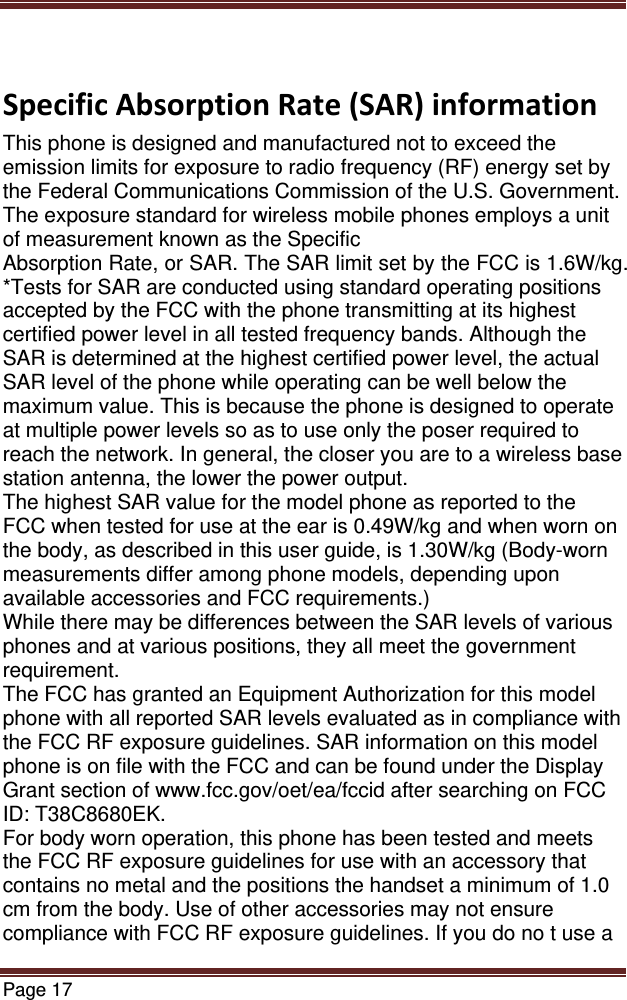 Page 17  SpecificAbsorptionRate(SAR)informationThis phone is designed and manufactured not to exceed the emission limits for exposure to radio frequency (RF) energy set by the Federal Communications Commission of the U.S. Government. The exposure standard for wireless mobile phones employs a unit of measurement known as the Specific Absorption Rate, or SAR. The SAR limit set by the FCC is 1.6W/kg. *Tests for SAR are conducted using standard operating positions accepted by the FCC with the phone transmitting at its highest certified power level in all tested frequency bands. Although the SAR is determined at the highest certified power level, the actual SAR level of the phone while operating can be well below the maximum value. This is because the phone is designed to operate at multiple power levels so as to use only the poser required to reach the network. In general, the closer you are to a wireless base station antenna, the lower the power output. The highest SAR value for the model phone as reported to the FCC when tested for use at the ear is 0.49W/kg and when worn on the body, as described in this user guide, is 1.30W/kg (Body-worn measurements differ among phone models, depending upon available accessories and FCC requirements.) While there may be differences between the SAR levels of various phones and at various positions, they all meet the government requirement. The FCC has granted an Equipment Authorization for this model phone with all reported SAR levels evaluated as in compliance with the FCC RF exposure guidelines. SAR information on this model phone is on file with the FCC and can be found under the Display Grant section of www.fcc.gov/oet/ea/fccid after searching on FCC ID: T38C8680EK. For body worn operation, this phone has been tested and meets the FCC RF exposure guidelines for use with an accessory that contains no metal and the positions the handset a minimum of 1.0 cm from the body. Use of other accessories may not ensure compliance with FCC RF exposure guidelines. If you do no t use a 