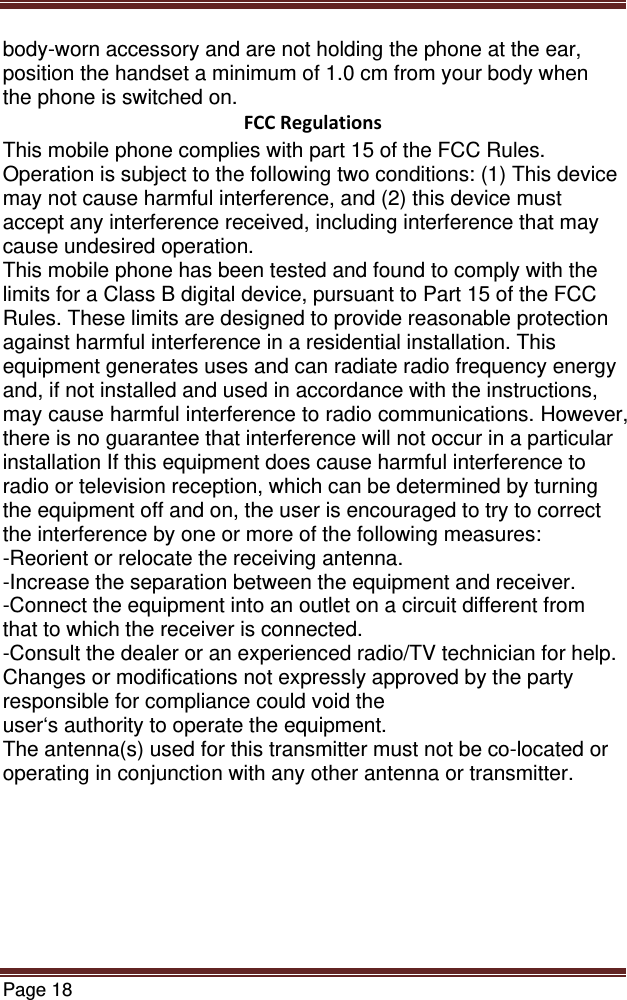 Page 18  body-worn accessory and are not holding the phone at the ear, position the handset a minimum of 1.0 cm from your body when the phone is switched on. FCCRegulationsThis mobile phone complies with part 15 of the FCC Rules. Operation is subject to the following two conditions: (1) This device may not cause harmful interference, and (2) this device must accept any interference received, including interference that may cause undesired operation. This mobile phone has been tested and found to comply with the limits for a Class B digital device, pursuant to Part 15 of the FCC Rules. These limits are designed to provide reasonable protection against harmful interference in a residential installation. This equipment generates uses and can radiate radio frequency energy and, if not installed and used in accordance with the instructions, may cause harmful interference to radio communications. However, there is no guarantee that interference will not occur in a particular installation If this equipment does cause harmful interference to radio or television reception, which can be determined by turning the equipment off and on, the user is encouraged to try to correct the interference by one or more of the following measures: -Reorient or relocate the receiving antenna. -Increase the separation between the equipment and receiver. -Connect the equipment into an outlet on a circuit different from that to which the receiver is connected. -Consult the dealer or an experienced radio/TV technician for help. Changes or modifications not expressly approved by the party responsible for compliance could void the user‘s authority to operate the equipment. The antenna(s) used for this transmitter must not be co-located or operating in conjunction with any other antenna or transmitter. 