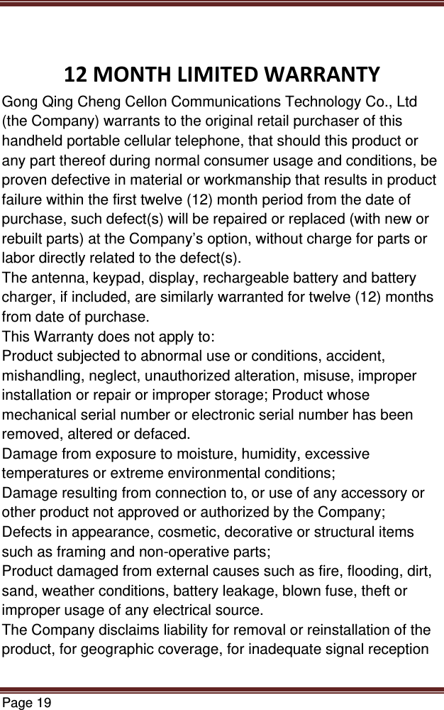 Page 19  12MONTHLIMITEDWARRANTYGong Qing Cheng Cellon Communications Technology Co., Ltd (the Company) warrants to the original retail purchaser of this handheld portable cellular telephone, that should this product or any part thereof during normal consumer usage and conditions, be proven defective in material or workmanship that results in product failure within the first twelve (12) month period from the date of purchase, such defect(s) will be repaired or replaced (with new or rebuilt parts) at the Company’s option, without charge for parts or labor directly related to the defect(s). The antenna, keypad, display, rechargeable battery and battery charger, if included, are similarly warranted for twelve (12) months from date of purchase.   This Warranty does not apply to: Product subjected to abnormal use or conditions, accident, mishandling, neglect, unauthorized alteration, misuse, improper installation or repair or improper storage; Product whose mechanical serial number or electronic serial number has been removed, altered or defaced. Damage from exposure to moisture, humidity, excessive temperatures or extreme environmental conditions; Damage resulting from connection to, or use of any accessory or other product not approved or authorized by the Company; Defects in appearance, cosmetic, decorative or structural items such as framing and non-operative parts; Product damaged from external causes such as fire, flooding, dirt, sand, weather conditions, battery leakage, blown fuse, theft or improper usage of any electrical source. The Company disclaims liability for removal or reinstallation of the product, for geographic coverage, for inadequate signal reception 