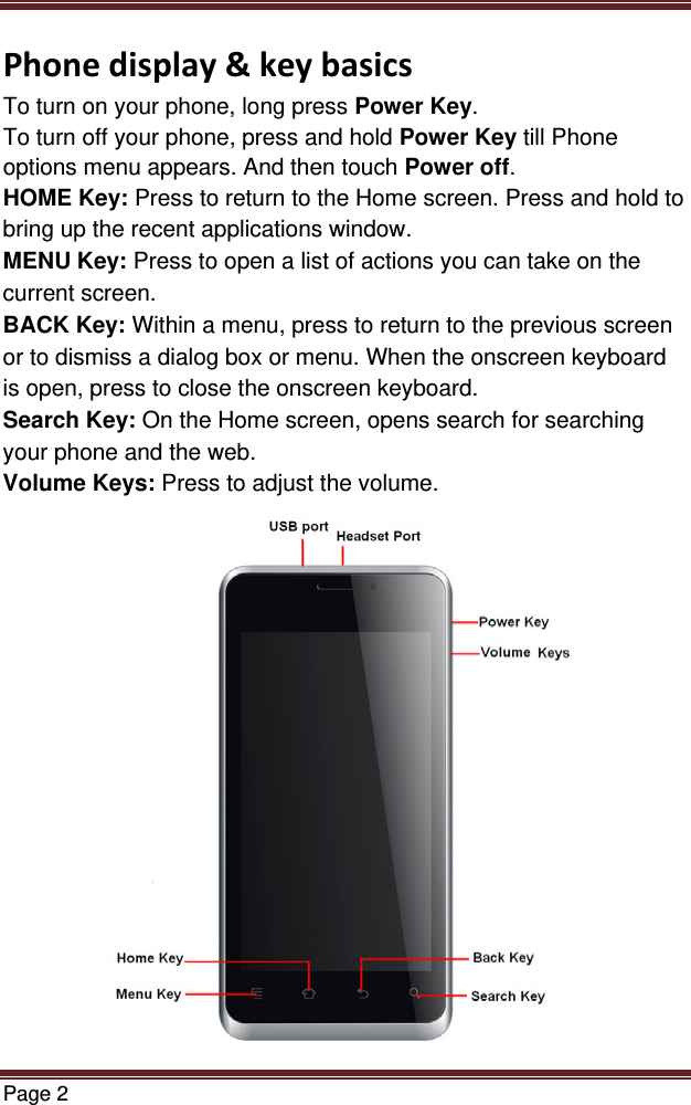 Page 2  Phonedisplay&amp;keybasicsTo turn on your phone, long press Power Key. To turn off your phone, press and hold Power Key till Phone options menu appears. And then touch Power off. HOME Key: Press to return to the Home screen. Press and hold to bring up the recent applications window. MENU Key: Press to open a list of actions you can take on the current screen. BACK Key: Within a menu, press to return to the previous screen or to dismiss a dialog box or menu. When the onscreen keyboard is open, press to close the onscreen keyboard. Search Key: On the Home screen, opens search for searching your phone and the web. Volume Keys: Press to adjust the volume.  