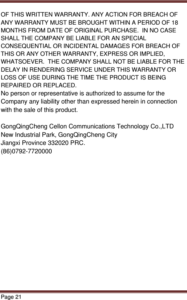 Page 21  OF THIS WRITTEN WARRANTY. ANY ACTION FOR BREACH OF ANY WARRANTY MUST BE BROUGHT WITHIN A PERIOD OF 18 MONTHS FROM DATE OF ORIGINAL PURCHASE.  IN NO CASE SHALL THE COMPANY BE LIABLE FOR AN SPECIAL CONSEQUENTIAL OR INCIDENTAL DAMAGES FOR BREACH OF THIS OR ANY OTHER WARRANTY, EXPRESS OR IMPLIED, WHATSOEVER.  THE COMPANY SHALL NOT BE LIABLE FOR THE DELAY IN RENDERING SERVICE UNDER THIS WARRANTY OR LOSS OF USE DURING THE TIME THE PRODUCT IS BEING REPAIRED OR REPLACED. No person or representative is authorized to assume for the Company any liability other than expressed herein in connection with the sale of this product.  GongQingCheng Cellon Communications Technology Co.,LTD New Industrial Park, GongQingCheng City Jiangxi Province 332020 PRC. (86)0792-7720000 