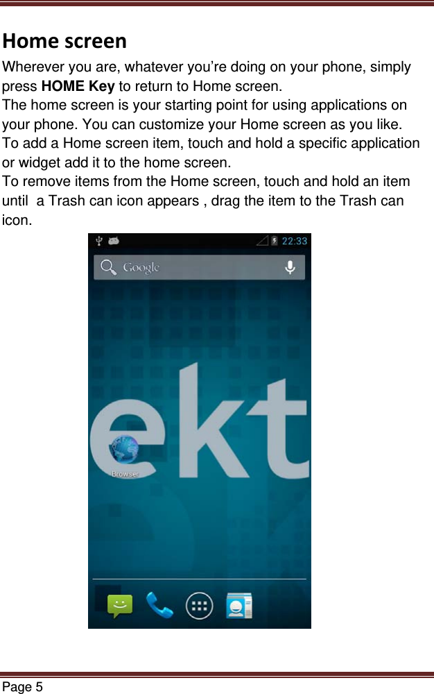 Page 5  HomescreenWherever you are, whatever you’re doing on your phone, simply press HOME Key to return to Home screen.  The home screen is your starting point for using applications on your phone. You can customize your Home screen as you like. To add a Home screen item, touch and hold a specific application or widget add it to the home screen. To remove items from the Home screen, touch and hold an item  until  a Trash can icon appears , drag the item to the Trash can icon.                        
