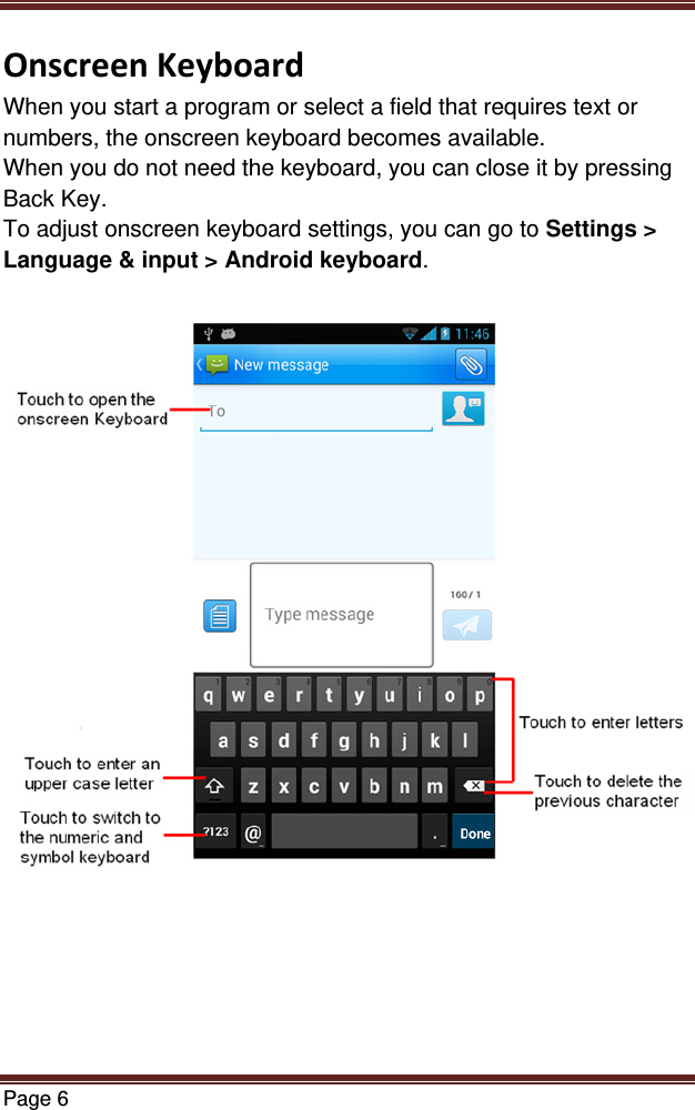 Page 6  OnscreenKeyboardWhen you start a program or select a field that requires text or numbers, the onscreen keyboard becomes available. When you do not need the keyboard, you can close it by pressing Back Key. To adjust onscreen keyboard settings, you can go to Settings &gt; Language &amp; input &gt; Android keyboard.   