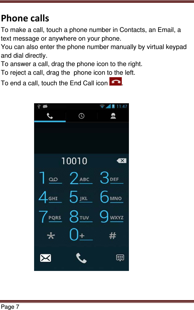 Page 7  PhonecallsTo make a call, touch a phone number in Contacts, an Email, a text message or anywhere on your phone. You can also enter the phone number manually by virtual keypad and dial directly. To answer a call, drag the phone icon to the right. To reject a call, drag the  phone icon to the left. To end a call, touch the End Call icon  .                              