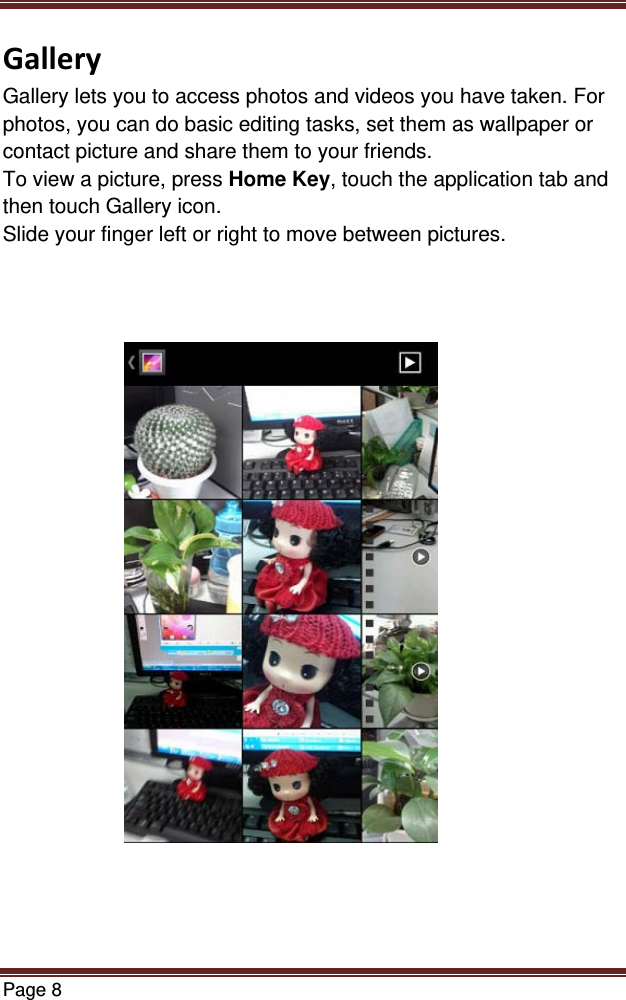 Page 8  GalleryGallery lets you to access photos and videos you have taken. For photos, you can do basic editing tasks, set them as wallpaper or contact picture and share them to your friends. To view a picture, press Home Key, touch the application tab and then touch Gallery icon. Slide your finger left or right to move between pictures.                         