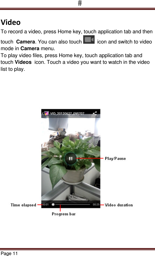 Page 11  VideoTo record a video, press Home key, touch application tab and then touch  Camera. You can also touch    icon and switch to video mode in Camera menu. To play video files, press Home key, touch application tab and touch Videos  icon. Touch a video you want to watch in the video list to play.  