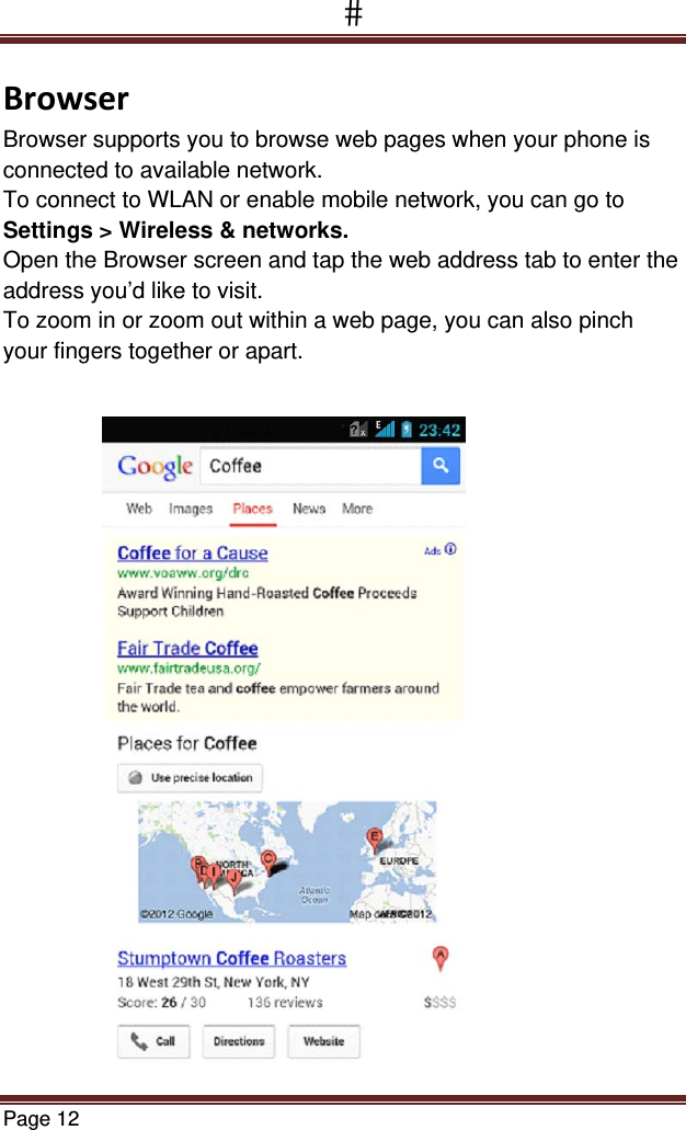 Page 12  BrowserBrowser supports you to browse web pages when your phone is connected to available network. To connect to WLAN or enable mobile network, you can go to Settings &gt; Wireless &amp; networks. Open the Browser screen and tap the web address tab to enter the address you’d like to visit. To zoom in or zoom out within a web page, you can also pinch your fingers together or apart.     