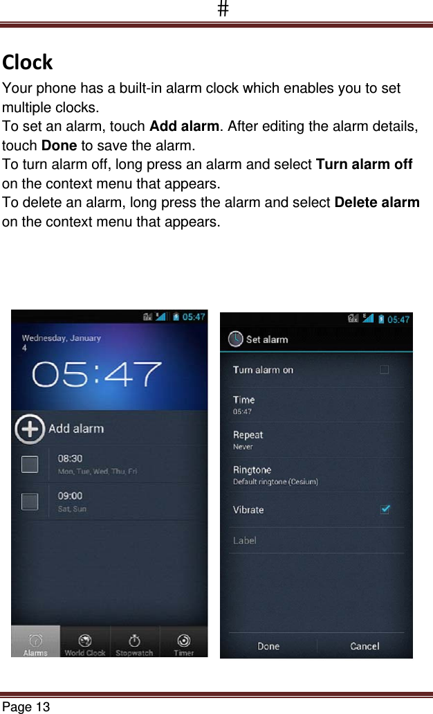Page 13  ClockYour phone has a built-in alarm clock which enables you to set multiple clocks.  To set an alarm, touch Add alarm. After editing the alarm details, touch Done to save the alarm. To turn alarm off, long press an alarm and select Turn alarm off on the context menu that appears.   To delete an alarm, long press the alarm and select Delete alarm on the context menu that appears. 