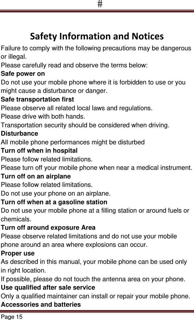 Page 15   SafetyInformationandNoticesFailure to comply with the following precautions may be dangerous or illegal. Please carefully read and observe the terms below: Safe power on Do not use your mobile phone where it is forbidden to use or you might cause a disturbance or danger. Safe transportation first Please observe all related local laws and regulations. Please drive with both hands.  Transportation security should be considered when driving. Disturbance All mobile phone performances might be disturbed Turn off when in hospital  Please follow related limitations. Please turn off your mobile phone when near a medical instrument. Turn off on an airplane Please follow related limitations. Do not use your phone on an airplane. Turn off when at a gasoline station Do not use your mobile phone at a filling station or around fuels or chemicals. Turn off around exposure Area Please observe related limitations and do not use your mobile phone around an area where explosions can occur. Proper use As described in this manual, your mobile phone can be used only in right location. If possible, please do not touch the antenna area on your phone. Use qualified after sale service Only a qualified maintainer can install or repair your mobile phone. Accessories and batteries 